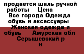 продается шаль ручной работы  › Цена ­ 1 300 - Все города Одежда, обувь и аксессуары » Женская одежда и обувь   . Амурская обл.,Серышевский р-н